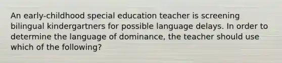 An early-childhood special education teacher is screening bilingual kindergartners for possible language delays. In order to determine the language of dominance, the teacher should use which of the following?