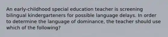 An early-childhood special education teacher is screening bilingual kindergarteners for possible language delays. In order to determine the language of dominance, the teacher should use which of the following?