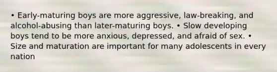 • Early-maturing boys are more aggressive, law-breaking, and alcohol-abusing than later-maturing boys. • Slow developing boys tend to be more anxious, depressed, and afraid of sex. • Size and maturation are important for many adolescents in every nation