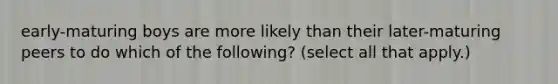 early-maturing boys are more likely than their later-maturing peers to do which of the following? (select all that apply.)