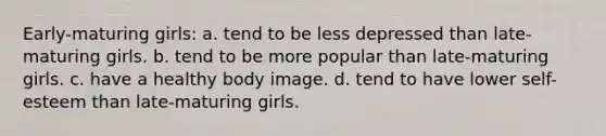 Early-maturing girls: a. tend to be less depressed than late-maturing girls. b. tend to be more popular than late-maturing girls. c. have a healthy body image. d. tend to have lower self-esteem than late-maturing girls.