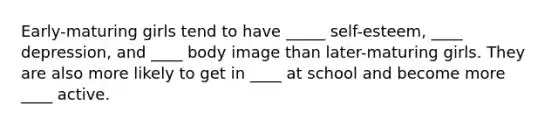 Early-maturing girls tend to have _____ self-esteem, ____ depression, and ____ body image than later-maturing girls. They are also more likely to get in ____ at school and become more ____ active.