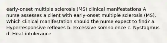 early-onset multiple sclerosis (MS) clinical manifestations A nurse assesses a client with early-onset multiple sclerosis (MS). Which clinical manifestation should the nurse expect to find? a. Hyperresponsive reflexes b. Excessive somnolence c. Nystagmus d. Heat intolerance