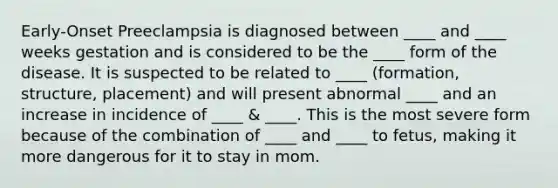 Early-Onset Preeclampsia is diagnosed between ____ and ____ weeks gestation and is considered to be the ____ form of the disease. It is suspected to be related to ____ (formation, structure, placement) and will present abnormal ____ and an increase in incidence of ____ & ____. This is the most severe form because of the combination of ____ and ____ to fetus, making it more dangerous for it to stay in mom.