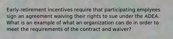 Early-retirement incentives require that participating emplyees sign an agreement waiving their rights to sue under the ADEA. What is an example of what an organization can do in order to meet the requirements of the contract and waiver?