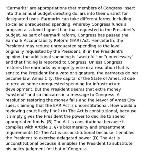 "Earmarks" are appropriations that members of Congress insert into the annual budget directing dollars into their district for designated uses. Earmarks can take different forms, including so-called unrequested spending, whereby Congress funds a program at a level higher than that requested in the President's budget. As part of earmark reform, Congress has passed the Earmark Accountability Reform (EAR) Act. Henceforth, the President may reduce unrequested spending to the level originally requested by the President, if, in the President's opinion, the additional spending is "wasteful" or "unnecessary" and that finding is reported to Congress. Unless Congress restores the earmarks by majority vote in a resolution that is sent to the President for a veto or signature, the earmarks do not become law. Ames City, the capital of the State of Ames, id due to receive some unrequested spending for infrastructure development, but the President deems that extra money "wasteful" and so indicates in a message to Congress. A resolution restoring the money fails and the Mayor of Ames City sues, claiming that the EAR Act is unconstitutional. How would a reviewing court likely find? (A) The Act is constitutional, because it simply gives the President the power to decline to spend appropriated funds. (B) The Act is constitutional because it complies with Article 1, §7's bicamerality and presentment requirements (C) The Act is unconstitutional because it enables the President to exercise delegated power (D) The Act is unconstitutional because it enables the President to substitute his policy judgment for that of Congress