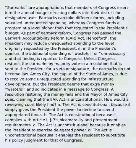 ''Earmarks'' are appropriations that members of Congress insert into the annual budget directing dollars into their district for designated uses. Earmarks can take different forms, including so-called unrequested spending, whereby Congress funds a program at a level higher than that requested in the President's budget. As part of earmark reform, Congress has passed the Earmark Accountability Reform (EAR) Act. Henceforth, the President may reduce unrequested spending to the level originally requested by the President, if, in the President's opinion, the additional spending is ''wasteful'' or ''unnecessary'' and that finding is reported to Congress. Unless Congress restores the earmarks by majority vote in a resolution that is sent to the President for a veto or signature, the earmarks do not become law. Ames City, the capital of the State of Ames, is due to receive some unrequested spending for infrastructure development, but the President deems that extra money ''wasteful'' and so indicates in a message to Congress. A resolution restoring the money fails and the Mayor of Ames City sues, claiming that the EAR Act is unconstitutional. How would a reviewing court likely find? a. The Act is constitutional, because it simply gives the President the power to decline to spend appropriated funds. b. The Act is constitutional because it complies with Article I, § 7's bicamerality and presentment requirements. c. The Act is unconstitutional because it enables the President to exercise delegated power. d. The Act is unconstitutional because it enables the President to substitute his policy judgment for that of Congress.