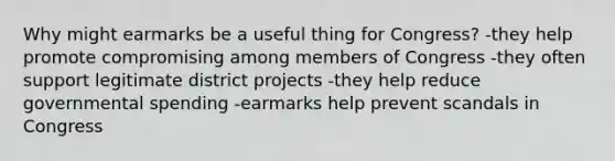 Why might earmarks be a useful thing for Congress? -they help promote compromising among members of Congress -they often support legitimate district projects -they help reduce governmental spending -earmarks help prevent scandals in Congress