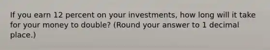 If you earn 12 percent on your investments, how long will it take for your money to double? (Round your answer to 1 decimal place.)