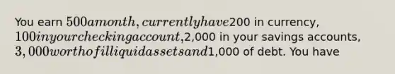 You earn 500 a month, currently have200 in currency, 100 in your checking account,2,000 in your savings accounts, 3,000 worth of illiquid assets and1,000 of debt. You have