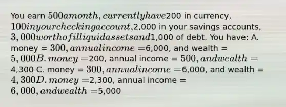 You earn 500 a month, currently have200 in currency, 100 in your checking account,2,000 in your savings accounts, 3,000 worth of illiquid assets and1,000 of debt. You have: A. money = 300, annual income =6,000, and wealth =5,000 B. money =200, annual income = 500, and wealth =4,300 C. money = 300, annual income =6,000, and wealth =4,300 D. money =2,300, annual income = 6,000, and wealth = 5,000