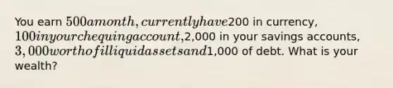 You earn 500 a month, currently have200 in currency, 100 in your chequing account,2,000 in your savings accounts, 3,000 worth of illiquid assets and1,000 of debt. What is your wealth?