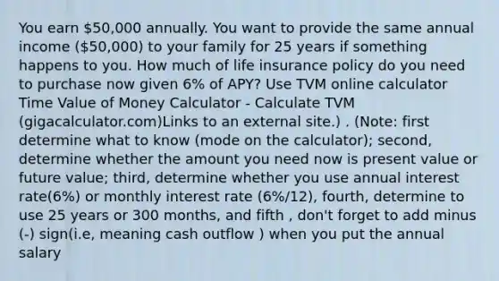 You earn 50,000 annually. You want to provide the same annual income (50,000) to your family for 25 years if something happens to you. How much of life insurance policy do you need to purchase now given 6% of APY? Use TVM online calculator Time Value of Money Calculator - Calculate TVM (gigacalculator.com)Links to an external site.) . (Note: first determine what to know (mode on the calculator); second, determine whether the amount you need now is present value or future value; third, determine whether you use annual interest rate(6%) or monthly interest rate (6%/12), fourth, determine to use 25 years or 300 months, and fifth , don't forget to add minus (-) sign(i.e, meaning cash outflow ) when you put the annual salary