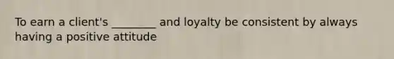 To earn a client's ________ and loyalty be consistent by always having a positive attitude