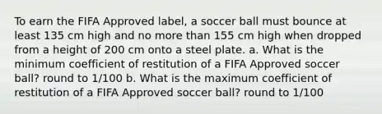 To earn the FIFA Approved label, a soccer ball must bounce at least 135 cm high and no <a href='https://www.questionai.com/knowledge/keWHlEPx42-more-than' class='anchor-knowledge'>more than</a> 155 cm high when dropped from a height of 200 cm onto a steel plate. a. What is the minimum coefficient of restitution of a FIFA Approved soccer ball? round to 1/100 b. What is the maximum coefficient of restitution of a FIFA Approved soccer ball? round to 1/100