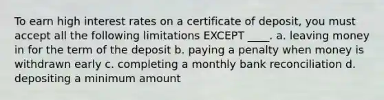 To earn high interest rates on a certificate of deposit, you must accept all the following limitations EXCEPT ____. a. leaving money in for the term of the deposit b. paying a penalty when money is withdrawn early c. completing a monthly bank reconciliation d. depositing a minimum amount