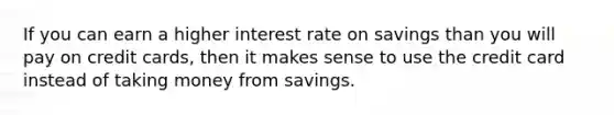 If you can earn a higher interest rate on savings than you will pay on credit cards, then it makes sense to use the credit card instead of taking money from savings.