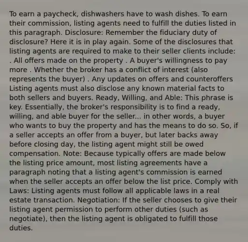 To earn a paycheck, dishwashers have to wash dishes. To earn their commission, listing agents need to fulfill the duties listed in this paragraph. Disclosure: Remember the fiduciary duty of disclosure? Here it is in play again. Some of the disclosures that listing agents are required to make to their seller clients include: . All offers made on the property . A buyer's willingness to pay more . Whether the broker has a conflict of interest (also represents the buyer) . Any updates on offers and counteroffers Listing agents must also disclose any known material facts to both sellers and buyers. Ready, Willing, and Able: This phrase is key. Essentially, the broker's responsibility is to find a ready, willing, and able buyer for the seller... in other words, a buyer who wants to buy the property and has the means to do so. So, if a seller accepts an offer from a buyer, but later backs away before closing day, the listing agent might still be owed compensation. Note: Because typically offers are made below the listing price amount, most listing agreements have a paragraph noting that a listing agent's commission is earned when the seller accepts an offer below the list price. Comply with Laws: Listing agents must follow all applicable laws in a real estate transaction. Negotiation: If the seller chooses to give their listing agent permission to perform other duties (such as negotiate), then the listing agent is obligated to fulfill those duties.