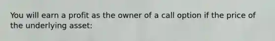 You will earn a profit as the owner of a call option if the price of the underlying asset: