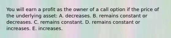 You will earn a profit as the owner of a call option if the price of the underlying asset: A. decreases. B. remains constant or decreases. C. remains constant. D. remains constant or increases. E. increases.