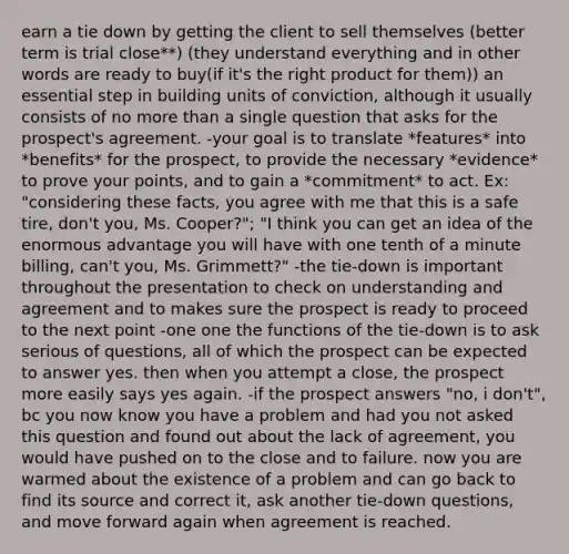 earn a tie down by getting the client to sell themselves (better term is trial close**) (they understand everything and in other words are ready to buy(if it's the right product for them)) an essential step in building units of conviction, although it usually consists of no more than a single question that asks for the prospect's agreement. -your goal is to translate *features* into *benefits* for the prospect, to provide the necessary *evidence* to prove your points, and to gain a *commitment* to act. Ex: "considering these facts, you agree with me that this is a safe tire, don't you, Ms. Cooper?"; "I think you can get an idea of the enormous advantage you will have with one tenth of a minute billing, can't you, Ms. Grimmett?" -the tie-down is important throughout the presentation to check on understanding and agreement and to makes sure the prospect is ready to proceed to the next point -one one the functions of the tie-down is to ask serious of questions, all of which the prospect can be expected to answer yes. then when you attempt a close, the prospect more easily says yes again. -if the prospect answers "no, i don't", bc you now know you have a problem and had you not asked this question and found out about the lack of agreement, you would have pushed on to the close and to failure. now you are warmed about the existence of a problem and can go back to find its source and correct it, ask another tie-down questions, and move forward again when agreement is reached.