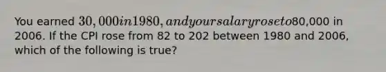 You earned 30,000 in 1980, and your salary rose to80,000 in 2006. If the CPI rose from 82 to 202 between 1980 and 2006, which of the following is true?