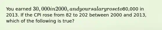 You earned 30,000 in 2000, and your salary rose to80,000 in 2013. If the CPI rose from 82 to 202 between 2000 and 2013, which of the following is true?