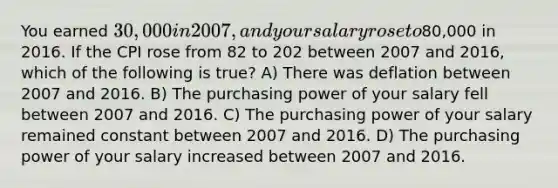 You earned 30,000 in 2007, and your salary rose to80,000 in 2016. If the CPI rose from 82 to 202 between 2007 and 2016, which of the following is true? A) There was deflation between 2007 and 2016. B) The purchasing power of your salary fell between 2007 and 2016. C) The purchasing power of your salary remained constant between 2007 and 2016. D) The purchasing power of your salary increased between 2007 and 2016.