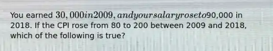 You earned 30,000 in 2009, and your salary rose to90,000 in 2018. If the CPI rose from 80 to 200 between 2009 and 2018, which of the following is true?