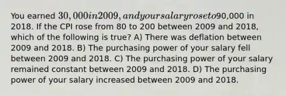 You earned 30,000 in 2009, and your salary rose to90,000 in 2018. If the CPI rose from 80 to 200 between 2009 and 2018, which of the following is true? A) There was deflation between 2009 and 2018. B) The purchasing power of your salary fell between 2009 and 2018. C) The purchasing power of your salary remained constant between 2009 and 2018. D) The purchasing power of your salary increased between 2009 and 2018.