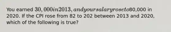 You earned 30,000 in 2013, and your salary rose to80,000 in 2020. If the CPI rose from 82 to 202 between 2013 and 2020, which of the following is true?