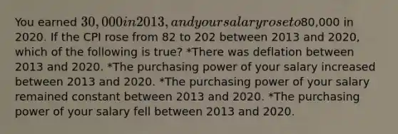 You earned 30,000 in 2013, and your salary rose to80,000 in 2020. If the CPI rose from 82 to 202 between 2013 and 2020, which of the following is true? *There was deflation between 2013 and 2020. *The purchasing power of your salary increased between 2013 and 2020. *The purchasing power of your salary remained constant between 2013 and 2020. *The purchasing power of your salary fell between 2013 and 2020.