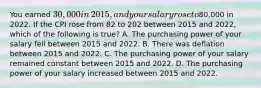 You earned​ 30,000 in​ 2015, and your salary rose to​80,000 in 2022. If the CPI rose from 82 to 202 between 2015 and​ 2022, which of the following is true​? A. The purchasing power of your salary fell between 2015 and 2022. B. There was deflation between 2015 and 2022. C. The purchasing power of your salary remained constant between 2015 and 2022. D. The purchasing power of your salary increased between 2015 and 2022.