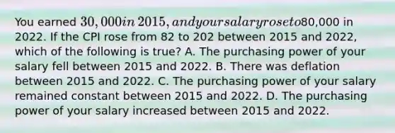 You earned​ 30,000 in​ 2015, and your salary rose to​80,000 in 2022. If the CPI rose from 82 to 202 between 2015 and​ 2022, which of the following is true​? A. The purchasing power of your salary fell between 2015 and 2022. B. There was deflation between 2015 and 2022. C. The purchasing power of your salary remained constant between 2015 and 2022. D. The purchasing power of your salary increased between 2015 and 2022.