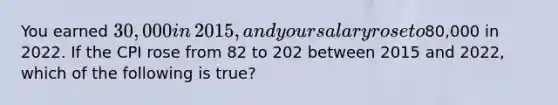 You earned​ 30,000 in​ 2015, and your salary rose to​80,000 in 2022. If the CPI rose from 82 to 202 between 2015 and​ 2022, which of the following is true​?