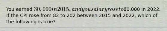 You earned 30,000 in 2015, and you salary rose to80,000 in 2022. If the CPI rose from 82 to 202 between 2015 and 2022, which of the following is true?