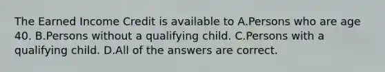 The Earned Income Credit is available to A.Persons who are age 40. B.Persons without a qualifying child. C.Persons with a qualifying child. D.All of the answers are correct.