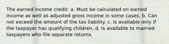 The earned income credit: a. Must be calculated on earned income as well as adjusted gross income in some cases. b. Can not exceed the amount of the tax liability. c. Is available only if the taxpayer has qualifying children. d. Is available to married taxpayers who file separate returns.