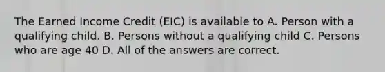 The Earned Income Credit (EIC) is available to A. Person with a qualifying child. B. Persons without a qualifying child C. Persons who are age 40 D. All of the answers are correct.