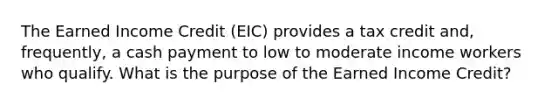 The Earned Income Credit (EIC) provides a tax credit and, frequently, a cash payment to low to moderate income workers who qualify. What is the purpose of the Earned Income Credit?