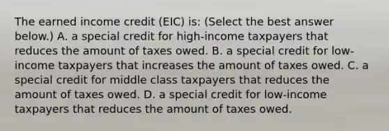 The earned income credit​ (EIC) is: ​(Select the best answer​ below.) A. a special credit for​ high-income taxpayers that reduces the amount of taxes owed. B. a special credit for​ low-income taxpayers that increases the amount of taxes owed. C. a special credit for middle class taxpayers that reduces the amount of taxes owed. D. a special credit for​ low-income taxpayers that reduces the amount of taxes owed.