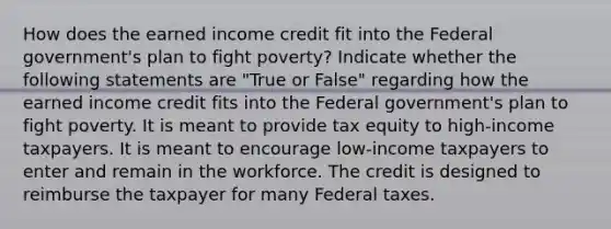 How does the earned income credit fit into the Federal government's plan to fight poverty? Indicate whether the following statements are "True or False" regarding how the earned income credit fits into the Federal government's plan to fight poverty. It is meant to provide tax equity to high-income taxpayers. It is meant to encourage low-income taxpayers to enter and remain in the workforce. The credit is designed to reimburse the taxpayer for many Federal taxes.