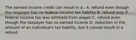 The earned income credit can result in a : A. refund even though the taxpayer has no federal income tax liability B. refund only if federal income tax was withheld from wages C. refund even though the taxpayer has no earned income D. reduction in the amount of an individual's tax liability, but it cannot result in a refund