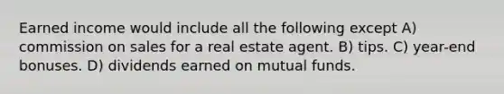 Earned income would include all the following except A) commission on sales for a real estate agent. B) tips. C) year-end bonuses. D) dividends earned on mutual funds.