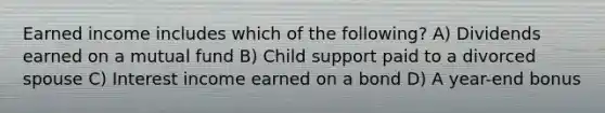 Earned income includes which of the following? A) Dividends earned on a mutual fund B) Child support paid to a divorced spouse C) Interest income earned on a bond D) A year-end bonus