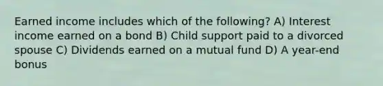 Earned income includes which of the following? A) Interest income earned on a bond B) Child support paid to a divorced spouse C) Dividends earned on a mutual fund D) A year-end bonus