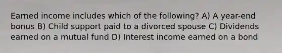 Earned income includes which of the following? A) A year-end bonus B) Child support paid to a divorced spouse C) Dividends earned on a mutual fund D) Interest income earned on a bond