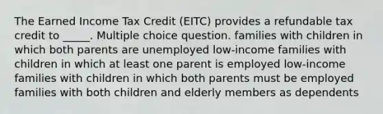 The Earned Income Tax Credit (EITC) provides a refundable tax credit to _____. Multiple choice question. families with children in which both parents are unemployed low-income families with children in which at least one parent is employed low-income families with children in which both parents must be employed families with both children and elderly members as dependents