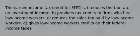 The earned income tax credit (or EITC): a) reduces the tax rate on investment income. b) provides tax credits to firms who hire low-income workers. c) reduces the sales tax paid by low-income workers. d) gives low-income workers credits on their federal income taxes.