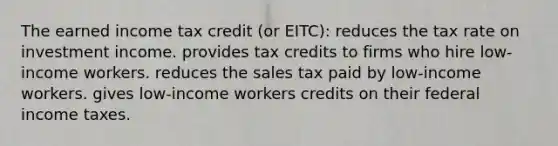 The earned income tax credit (or EITC): reduces the tax rate on investment income. provides tax credits to firms who hire low-income workers. reduces the sales tax paid by low-income workers. gives low-income workers credits on their federal income taxes.